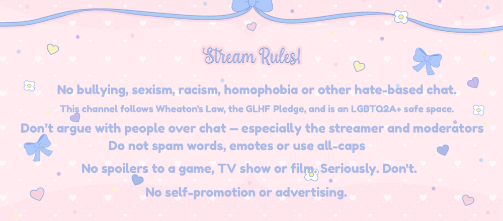 No bullying, sexism, racism, homophobia or other hate-based chat.
This channel follows Wheaton's Law, the GLHF Pledge, and is an LGBTQ2A+ safe space.
Do not spam words, emotes or use all-caps
No spoilers to a game, TV show or film. Seriously. Don't.
Don’t argue with people over chat — especially the streamer and moderators
No self-promotion or advertising.